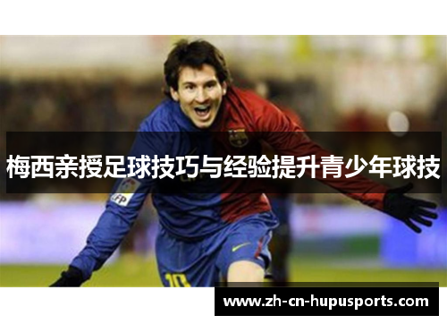 梅西亲授足球技巧与经验提升青少年球技